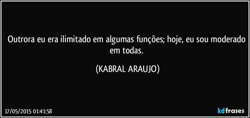 Outrora eu era ilimitado em algumas funções; hoje, eu sou moderado em todas. (KABRAL ARAUJO)