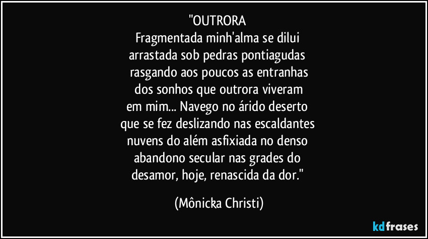 "OUTRORA 
Fragmentada minh'alma se dilui 
arrastada sob pedras pontiagudas 
rasgando aos poucos as entranhas
 dos sonhos que outrora viveram 
em mim... Navego no árido deserto 
que se fez deslizando nas escaldantes 
nuvens do além asfixiada no  denso 
abandono secular nas grades do 
desamor, hoje, renascida da dor." (Mônicka Christi)