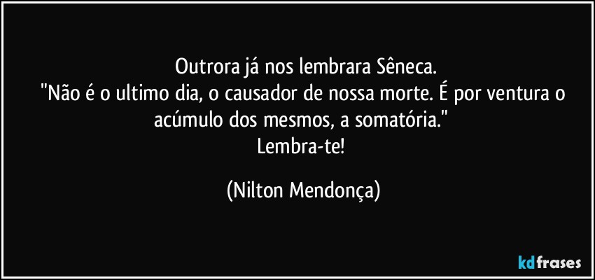 ⁠Outrora já nos lembrara Sêneca.
 "Não é o ultimo dia, o causador de nossa morte. É por ventura o acúmulo dos mesmos, a somatória." 
Lembra-te! (Nilton Mendonça)