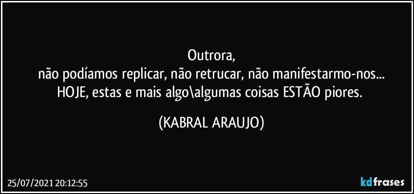 Outrora,
não podíamos replicar, não retrucar, não manifestarmo-nos...
HOJE, estas e mais algo\algumas coisas ESTÃO piores. (KABRAL ARAUJO)