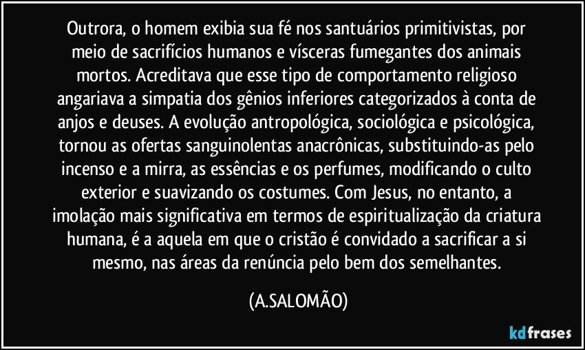 Outrora, o homem exibia sua fé nos santuários primitivistas, por meio de sacrifícios humanos e vísceras fumegantes dos animais mortos. Acreditava que esse tipo de comportamento religioso angariava a simpatia dos gênios inferiores categorizados à conta de anjos e deuses. A evolução antropológica, sociológica e psicológica, tornou as ofertas sanguinolentas anacrônicas, substituindo-as pelo incenso e a mirra, as essências e os perfumes, modificando o culto exterior e suavizando os costumes. Com Jesus, no entanto, a imolação mais significativa em termos de espiritualização da criatura humana, é a aquela em que o cristão é convidado a sacrificar a si mesmo, nas áreas da renúncia pelo bem dos semelhantes. (A.SALOMÃO)