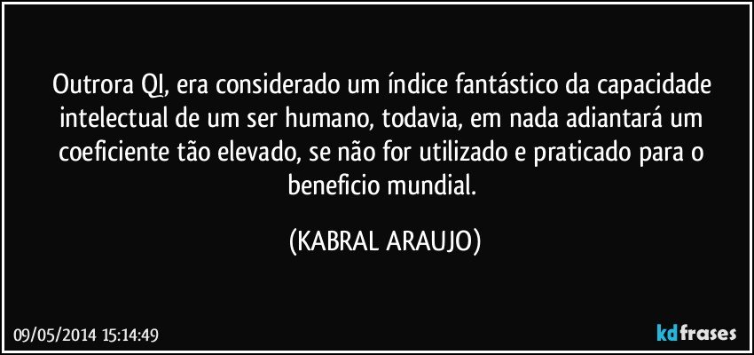 Outrora QI, era considerado um índice fantástico da capacidade intelectual de um ser humano, todavia, em nada adiantará um coeficiente tão elevado, se não for utilizado e praticado para o beneficio mundial. (KABRAL ARAUJO)