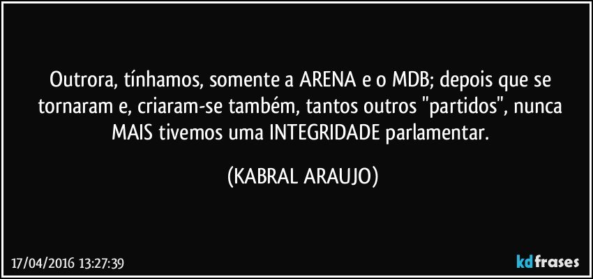 Outrora, tínhamos, somente a ARENA e o MDB; depois que se tornaram e, criaram-se também, tantos outros "partidos", nunca MAIS tivemos uma INTEGRIDADE parlamentar. (KABRAL ARAUJO)