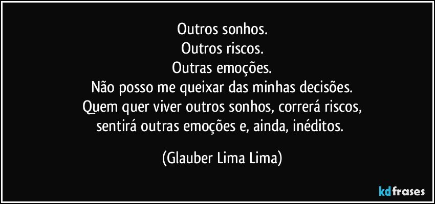 Outros sonhos.
Outros riscos.
Outras emoções.
Não posso me queixar das minhas decisões.
Quem quer viver outros sonhos, correrá riscos,
sentirá outras emoções e, ainda, inéditos. (Glauber Lima Lima)