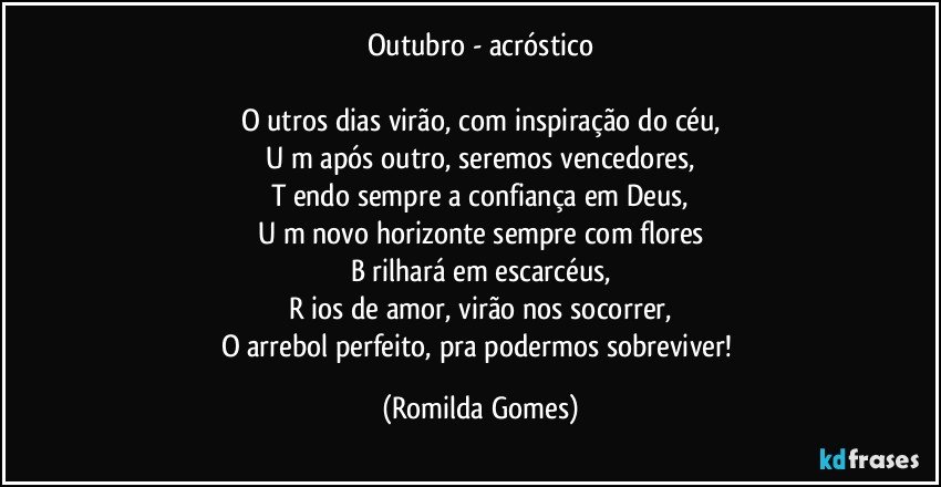 Outubro - acróstico

O utros dias virão, com inspiração do céu,
U m após outro, seremos vencedores,
T endo sempre a confiança em Deus,
U m novo horizonte sempre com flores
B rilhará em escarcéus,
R ios de amor, virão nos socorrer,
O arrebol perfeito, pra podermos sobreviver! (Romilda Gomes)