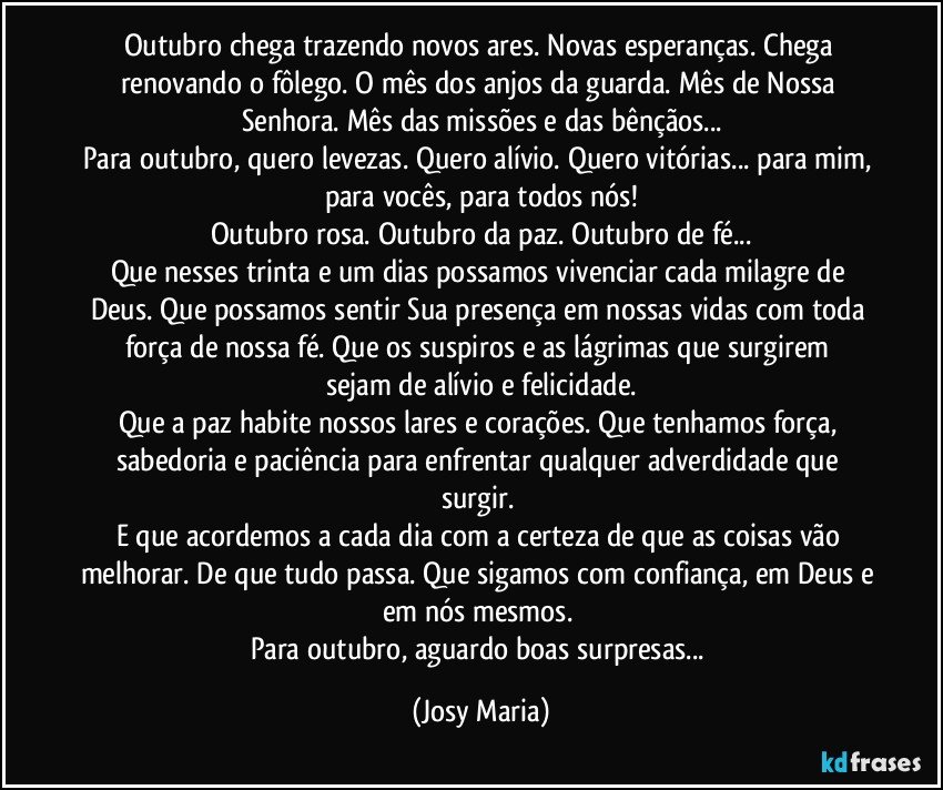 Outubro chega trazendo novos ares.  Novas esperanças.  Chega renovando o fôlego. O mês dos anjos da guarda. Mês de Nossa Senhora. Mês das missões e das bênçãos...
Para outubro, quero levezas. Quero alívio.  Quero vitórias... para mim, para vocês,  para todos nós!
Outubro rosa. Outubro da paz. Outubro de fé...
Que nesses trinta e um dias possamos vivenciar cada milagre de Deus.  Que possamos sentir  Sua presença em nossas vidas com toda força de nossa fé.  Que os   suspiros e as lágrimas  que surgirem sejam de alívio e felicidade.
Que a paz habite nossos lares e corações. Que tenhamos força,  sabedoria e paciência para enfrentar qualquer adverdidade que surgir.  
E que acordemos a cada dia com a certeza de que as coisas vão melhorar. De que tudo passa. Que sigamos com confiança, em Deus e em nós mesmos.  
Para outubro,  aguardo boas surpresas... (Josy Maria)