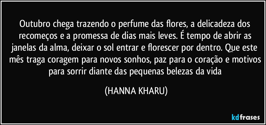 Outubro chega trazendo o perfume das flores, a delicadeza dos recomeços e a promessa de dias mais leves. É tempo de abrir as janelas da alma, deixar o sol entrar e florescer por dentro. Que este mês traga coragem para novos sonhos, paz para o coração e motivos para sorrir diante das pequenas belezas da vida (HANNA KHARU)