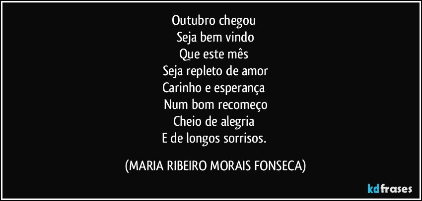 Outubro chegou 
Seja bem vindo
Que este mês 
Seja repleto de amor
Carinho e esperança 
Num bom recomeço
Cheio de alegria 
E de longos sorrisos. (MARIA RIBEIRO MORAIS FONSECA)