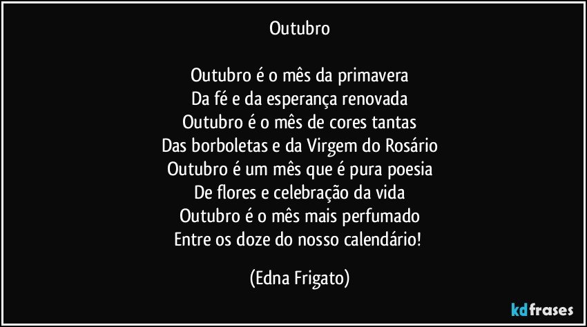 Outubro

Outubro é o mês da primavera
Da fé e da esperança renovada
Outubro é o mês de cores tantas
Das borboletas e da Virgem do Rosário
Outubro é um mês que é pura poesia
De flores e celebração da vida
Outubro é o mês mais perfumado
Entre os doze do nosso calendário! (Edna Frigato)