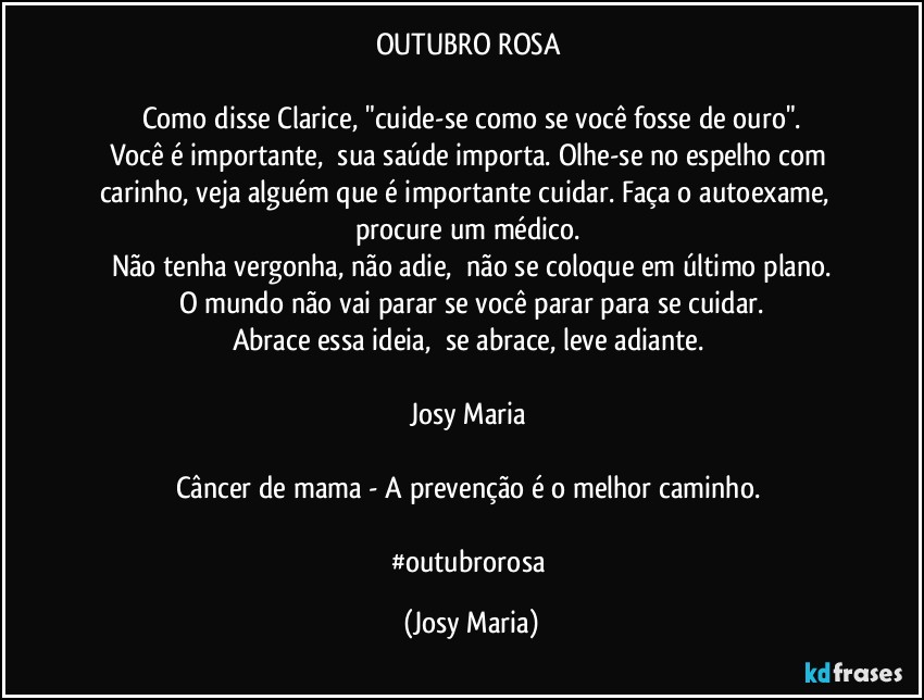 OUTUBRO ROSA 

Como disse Clarice, "cuide-se como se você fosse de ouro".
Você é importante,  sua saúde importa. Olhe-se no espelho com carinho, veja alguém que é importante cuidar. Faça o autoexame,  procure um médico. 
Não tenha vergonha, não adie,  não se coloque em último plano.
O mundo não vai parar se você parar para se cuidar.
Abrace essa ideia,  se abrace, leve adiante. 

Josy Maria 

Câncer de mama - A prevenção é o melhor caminho. 

#outubrorosa (Josy Maria)