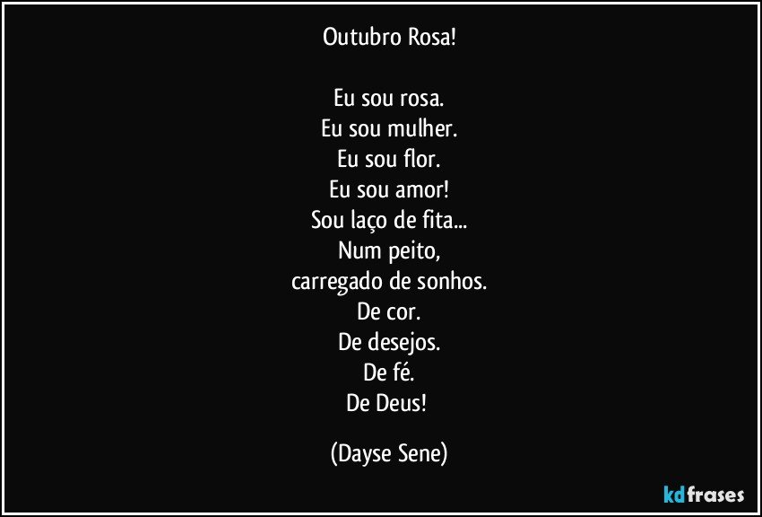 Outubro Rosa!

Eu sou rosa.
Eu sou mulher.
Eu sou flor.
Eu sou amor!
Sou laço de fita...
Num peito,
carregado de sonhos.
De cor.
De desejos.
De fé.
De Deus! (Dayse Sene)