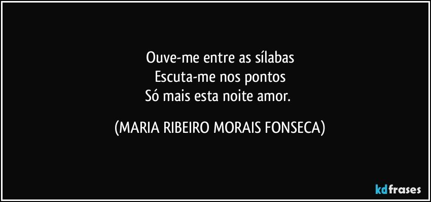 Ouve-me entre as sílabas
Escuta-me nos pontos
Só mais esta noite amor. (MARIA RIBEIRO MORAIS FONSECA)