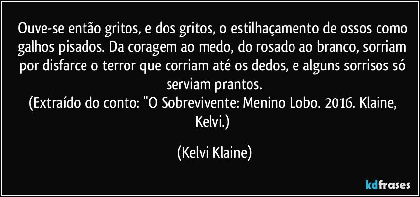 Ouve-se então gritos, e dos gritos, o estilhaçamento de ossos como galhos pisados. Da coragem ao medo, do rosado ao branco, sorriam por disfarce o terror que corriam até os dedos, e alguns sorrisos só serviam prantos.
(Extraído do conto: "O Sobrevivente: Menino Lobo. 2016. Klaine, Kelvi.) (Kelvi Klaine)