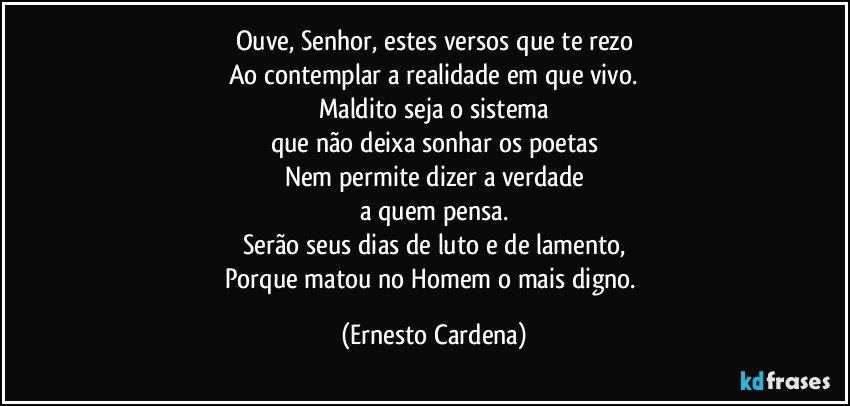 Ouve, Senhor, estes versos que te rezo
Ao contemplar a realidade em que vivo.
Maldito seja o sistema
que não deixa sonhar os poetas
Nem permite dizer a verdade
a quem pensa.
Serão seus dias de luto e de lamento,
Porque matou no Homem o mais digno. (Ernesto Cardena)