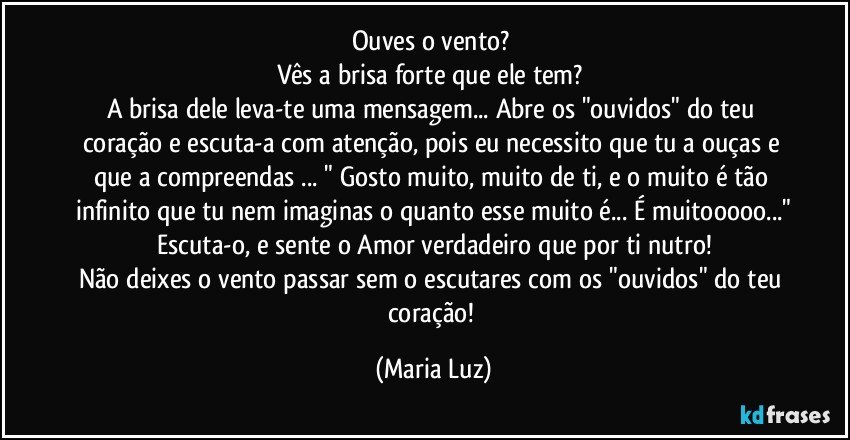 Ouves o vento? 
Vês a brisa forte que ele tem? 
A brisa dele leva-te uma mensagem... Abre os "ouvidos" do teu coração e escuta-a com atenção, pois eu necessito que tu a ouças e que a compreendas ... " Gosto muito, muito de ti, e o muito é tão infinito que tu nem imaginas o quanto esse muito é... É muitooooo..."
Escuta-o, e sente o Amor verdadeiro que por ti nutro!
Não deixes o vento passar sem o escutares com os "ouvidos" do teu coração! (Maria Luz)