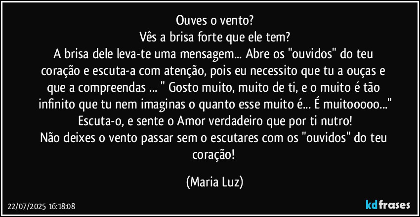 Ouves o vento?
Vês a brisa forte que ele tem?
A brisa dele leva-te uma mensagem... Abre os "ouvidos" do teu coração e escuta-a com atenção, pois eu necessito que tu a ouças e que a compreendas ... " Gosto muito, muito de ti, e o muito é tão infinito que tu nem imaginas o quanto esse muito é... É muitooooo..."
Escuta-o, e sente o Amor verdadeiro que por ti nutro!
Não deixes o vento passar sem o escutares com os "ouvidos" do teu coração! (Maria Luz)