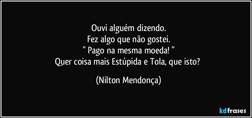 Ouvi alguém dizendo.
Fez algo que não gostei.
" Pago na mesma moeda! "
Quer coisa mais Estúpida e Tola, que isto? (Nilton Mendonça)