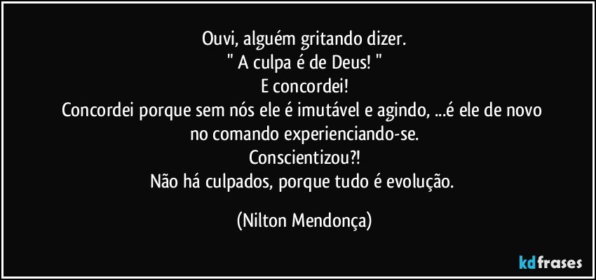 Ouvi, alguém gritando dizer.
" A culpa é de Deus! "
E concordei!
Concordei porque sem nós ele é imutável e agindo, ...é ele de novo no comando experienciando-se.
Conscientizou?!
Não há culpados, porque tudo é evolução. (Nilton Mendonça)