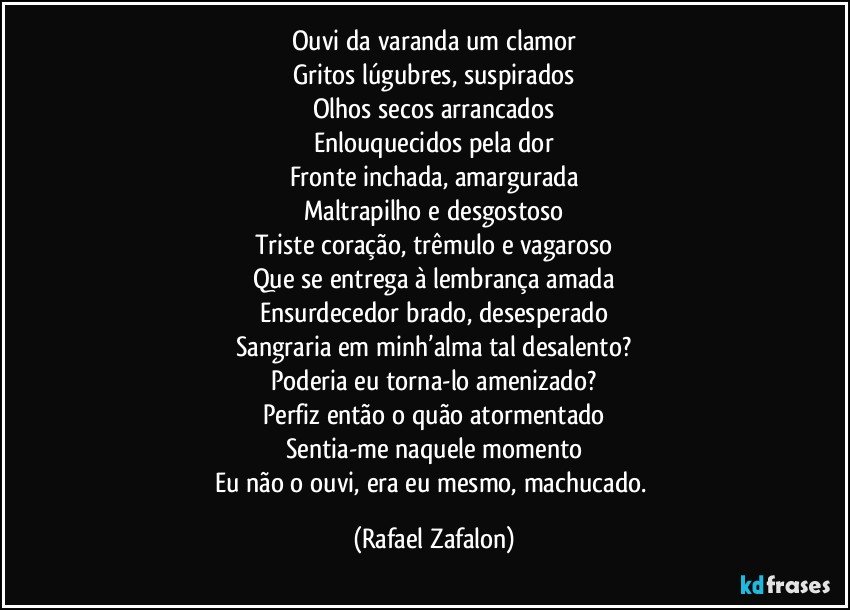 Ouvi da varanda um clamor
Gritos lúgubres, suspirados
Olhos secos arrancados
Enlouquecidos pela dor
Fronte inchada, amargurada
Maltrapilho e desgostoso
Triste coração, trêmulo e vagaroso
Que se entrega à lembrança amada
Ensurdecedor brado, desesperado
Sangraria em minh’alma tal desalento?
Poderia eu torna-lo amenizado?
Perfiz então o quão atormentado
Sentia-me naquele momento
Eu não o ouvi, era eu mesmo, machucado. (Rafael Zafalon)