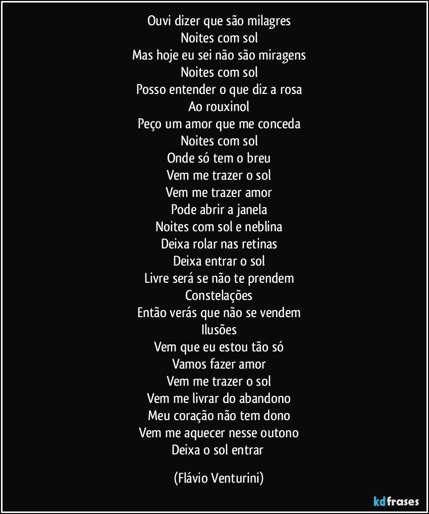 Ouvi dizer que são milagres
Noites com sol
Mas hoje eu sei não são miragens
Noites com sol
Posso entender o que diz a rosa
Ao rouxinol
Peço um amor que me conceda
Noites com sol
Onde só tem o breu
Vem me trazer o sol
Vem me trazer amor
Pode abrir a janela
Noites com sol e neblina
Deixa rolar nas retinas
Deixa entrar o sol
Livre será se não te prendem
Constelações
Então verás que não se vendem
Ilusões
Vem que eu estou tão só
Vamos fazer amor
Vem me trazer o sol
Vem me livrar do abandono
Meu coração não tem dono
Vem me aquecer nesse outono
Deixa o sol entrar (Flávio Venturini)