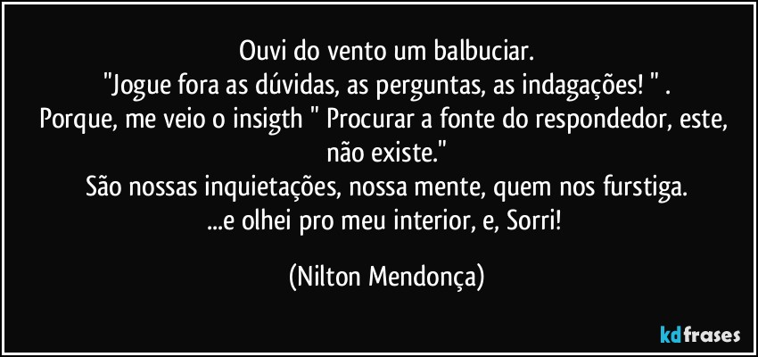 Ouvi do vento um balbuciar.
"Jogue fora as dúvidas, as perguntas, as indagações! " .
Porque, me veio o insigth " Procurar a fonte do respondedor, este, não existe."
São nossas inquietações, nossa mente, quem nos furstiga.
...e olhei pro meu interior, e, Sorri! (Nilton Mendonça)