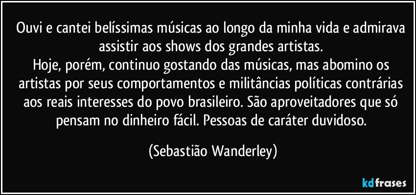 Ouvi e cantei belíssimas músicas ao longo da minha vida e admirava assistir aos shows dos grandes artistas. 
Hoje, porém, continuo gostando das músicas, mas abomino os artistas por seus comportamentos e militâncias políticas contrárias aos reais interesses do povo brasileiro. São aproveitadores que só pensam no dinheiro fácil. Pessoas de caráter duvidoso. (Sebastião Wanderley)