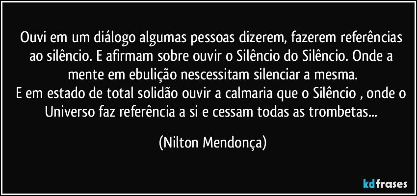 Ouvi em um diálogo algumas pessoas dizerem, fazerem referências ao silêncio. E afirmam sobre ouvir o Silêncio do Silêncio. Onde a mente em ebulição nescessitam silenciar a mesma.
E em estado de total solidão ouvir a calmaria que o Silêncio , onde o Universo faz referência a si e cessam todas as trombetas... (Nilton Mendonça)