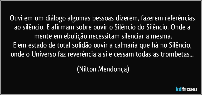 Ouvi em um diálogo algumas pessoas dizerem, fazerem referências ao silêncio. E afirmam sobre ouvir o Silêncio do Silêncio. Onde a mente em ebulição necessitam silenciar a mesma.
E em estado de total solidão ouvir a calmaria que há no Silêncio, 
onde o Universo faz reverência a si e cessam todas as trombetas... (Nilton Mendonça)