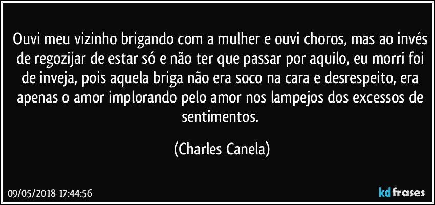 Ouvi meu vizinho brigando com a mulher e ouvi choros, mas ao invés de regozijar de estar só e não ter que passar por aquilo, eu morri foi de inveja, pois aquela briga não era soco na cara e desrespeito, era apenas o amor implorando pelo amor nos lampejos dos excessos de sentimentos. (Charles Canela)