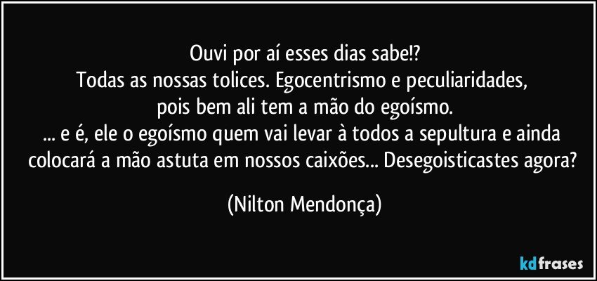 Ouvi por aí esses dias sabe!?
Todas as nossas tolices. Egocentrismo e peculiaridades, 
pois bem ali tem a mão do egoísmo.
... e é, ele o egoísmo quem vai levar à todos a sepultura e ainda colocará a mão astuta em nossos caixões... Desegoisticastes agora? (Nilton Mendonça)