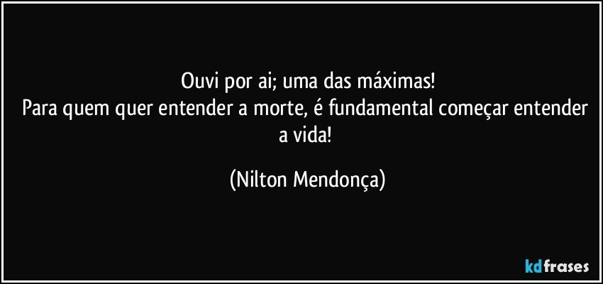 Ouvi por ai; uma das máximas!
Para quem quer entender a morte, é fundamental começar entender a vida! (Nilton Mendonça)