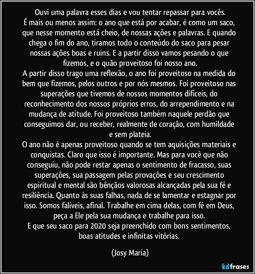 Ouvi uma palavra esses dias e vou tentar repassar para vocês.
É mais ou menos assim: o ano que está por acabar, é como um saco, que nesse momento está cheio, de nossas ações e palavras. E quando chega o fim do ano, tiramos todo o conteúdo do saco para pesar nossas ações boas e ruins. E a partir disso vamos pesando o que fizemos, e o quão proveitoso foi nosso ano.
A partir disso trago uma reflexão, o ano foi proveitoso na medida do bem que fizemos, pelos outros e por nós mesmos. Foi proveitoso nas superações que tivemos de nossos momentos difíceis, do reconhecimento dos nossos próprios erros, do arrependimento e na mudança de atitude. Foi proveitoso também naquele perdão que conseguimos dar, ou receber, realmente de coração, com humildade e sem plateia.
O ano não é apenas proveitoso quando se tem aquisições materiais e conquistas. Claro que isso é importante. Mas para você que não conseguiu, não pode restar apenas o sentimento de fracasso, suas superações, sua passagem pelas provações e seu crescimento espiritual e mental são bênçãos valorosas alcançadas pela sua fé e resiliência. Quanto às suas falhas, nada de se lamentar e estagnar por isso. Somos falíveis, afinal. Trabalhe em cima delas, com fé em Deus, peça a Ele pela sua mudança e trabalhe para isso. 
E que seu saco para 2020 seja preenchido com bons sentimentos, boas atitudes e infinitas vitórias. (Josy Maria)