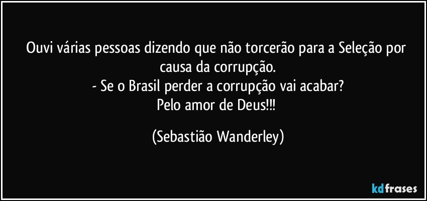 Ouvi várias pessoas dizendo que não torcerão para a Seleção por causa da corrupção.
- Se o Brasil perder a corrupção vai acabar?
Pelo amor de Deus!!! (Sebastião Wanderley)
