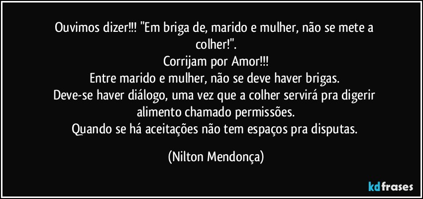 Ouvimos dizer!!! "Em briga de, marido e mulher, não se mete a colher!".
Corrijam por Amor!!!
Entre marido e mulher, não se deve haver brigas. 
Deve-se haver diálogo, uma vez que a colher servirá pra digerir alimento chamado permissões.
Quando se há aceitações não tem espaços pra disputas. (Nilton Mendonça)