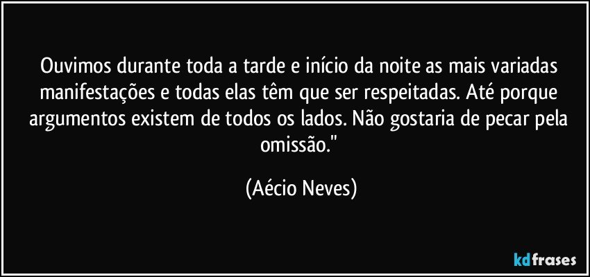 Ouvimos durante toda a tarde e início da noite as mais variadas manifestações e todas elas têm que ser respeitadas. Até porque argumentos existem de todos os lados. Não gostaria de pecar pela omissão." (Aécio Neves)