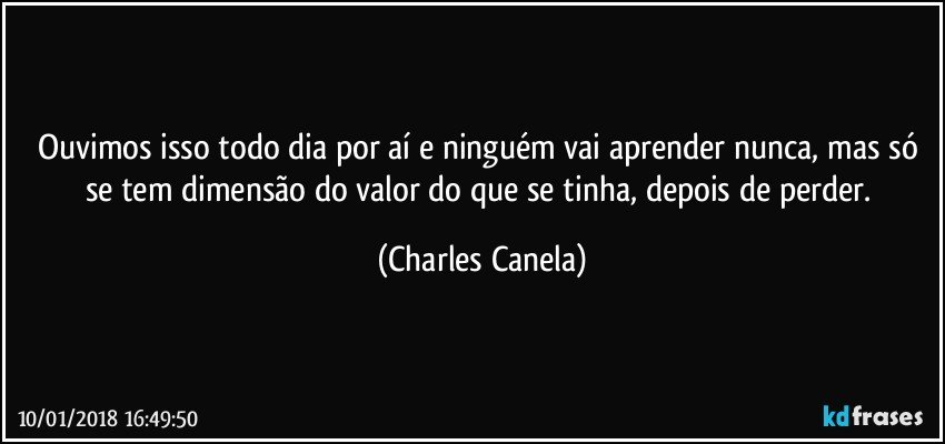 Ouvimos isso todo dia por aí e ninguém vai aprender nunca, mas só se tem dimensão do valor do que se tinha, depois de perder. (Charles Canela)