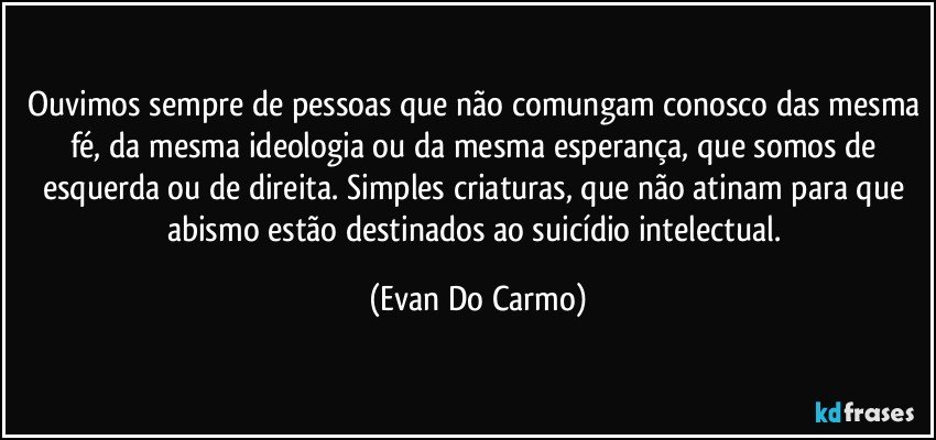 Ouvimos sempre de pessoas que não comungam conosco das mesma fé, da mesma ideologia ou da mesma esperança, que somos de esquerda ou de direita. Simples criaturas, que não atinam para que abismo estão destinados ao suicídio intelectual. (Evan Do Carmo)