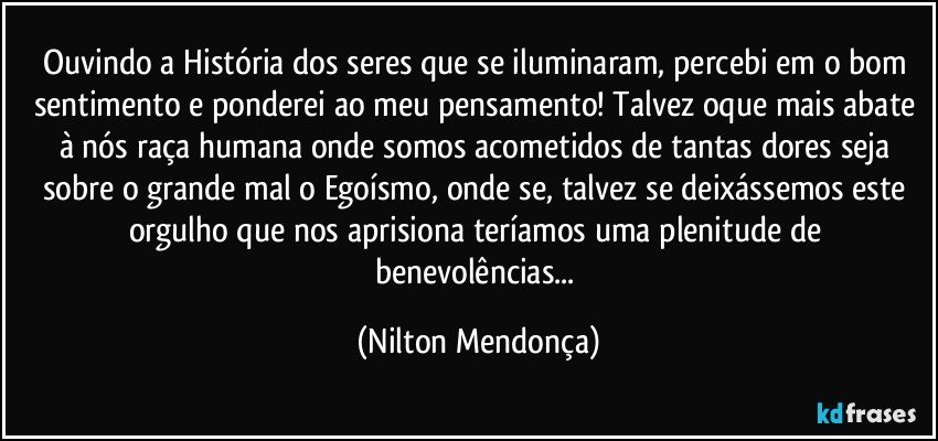 Ouvindo a História dos seres que se iluminaram, percebi em o bom sentimento e ponderei ao meu pensamento! Talvez oque mais abate à nós raça humana onde somos acometidos de tantas dores seja sobre o grande mal o Egoísmo, onde se, talvez se deixássemos este orgulho que nos aprisiona teríamos uma plenitude  de benevolências... (Nilton Mendonça)