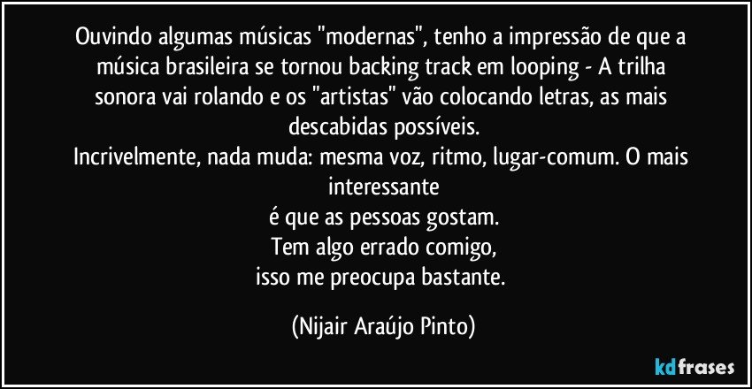 Ouvindo algumas músicas "modernas", tenho a impressão de que a música brasileira se tornou backing track em looping - A trilha sonora vai rolando e os "artistas" vão colocando letras, as mais descabidas possíveis.
Incrivelmente, nada muda: mesma voz, ritmo, lugar-comum. O mais interessante
é que as pessoas gostam.
Tem algo errado comigo,
isso me preocupa bastante. (Nijair Araújo Pinto)