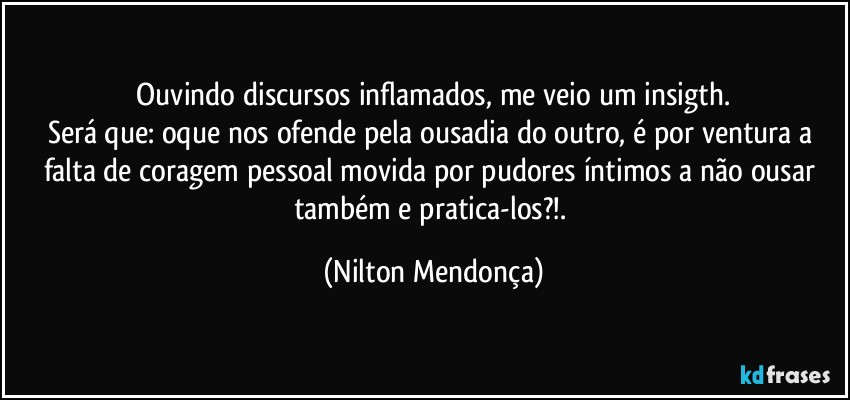 ⁠Ouvindo discursos inflamados, me veio um insigth. 
Será que: oque nos ofende pela ousadia do outro, é por ventura a falta de coragem pessoal movida por pudores íntimos a não ousar também e pratica-los?!. (Nilton Mendonça)