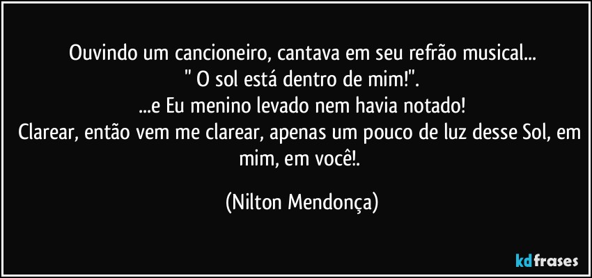 Ouvindo um cancioneiro, cantava em seu refrão musical...
" O sol está dentro de mim!".
...e Eu menino levado nem havia notado!
Clarear, então vem me clarear, apenas um pouco de luz desse Sol, em mim, em você!. (Nilton Mendonça)