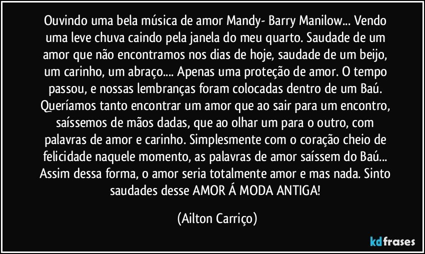 Ouvindo uma bela música de amor Mandy- Barry Manilow... Vendo uma leve chuva caindo pela janela do meu quarto.  Saudade de um amor que não encontramos nos dias de hoje, saudade de um beijo, um carinho, um abraço... Apenas uma proteção de amor. O tempo passou, e nossas lembranças foram colocadas dentro de um Baú. Queríamos tanto encontrar um amor que ao sair para um encontro, saíssemos de mãos dadas, que ao olhar um para o outro, com palavras de amor e carinho. Simplesmente com o coração cheio de felicidade naquele momento, as palavras de amor saíssem do Baú... Assim dessa forma, o amor seria totalmente amor e mas nada. Sinto saudades desse AMOR Á MODA ANTIGA! (Ailton Carriço)