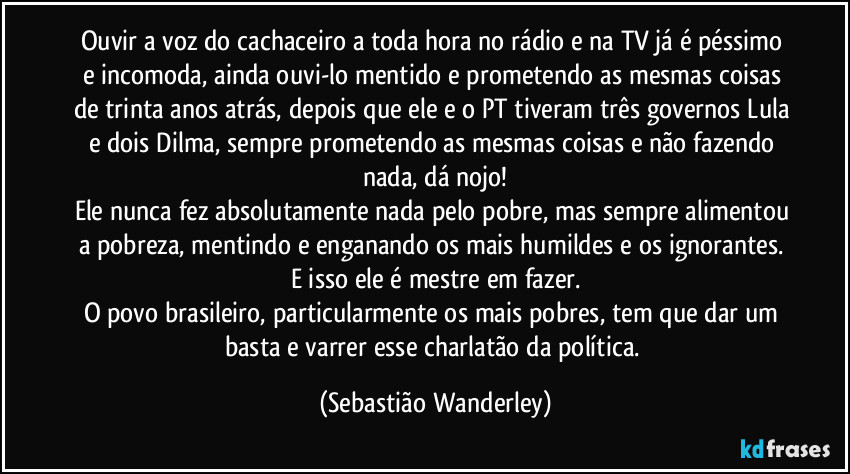 Ouvir a voz do cachaceiro a toda hora no rádio e na TV já é péssimo e incomoda, ainda ouvi-lo mentido e prometendo as mesmas coisas de trinta anos atrás, depois que ele e o PT tiveram três governos Lula e dois Dilma, sempre prometendo as mesmas coisas e não fazendo nada, dá nojo!
Ele nunca fez absolutamente nada pelo pobre, mas sempre alimentou a pobreza, mentindo e enganando os mais humildes e os ignorantes. E isso ele é mestre em fazer.
O povo brasileiro, particularmente os mais pobres, tem que dar um basta e varrer esse charlatão da política. (Sebastião Wanderley)