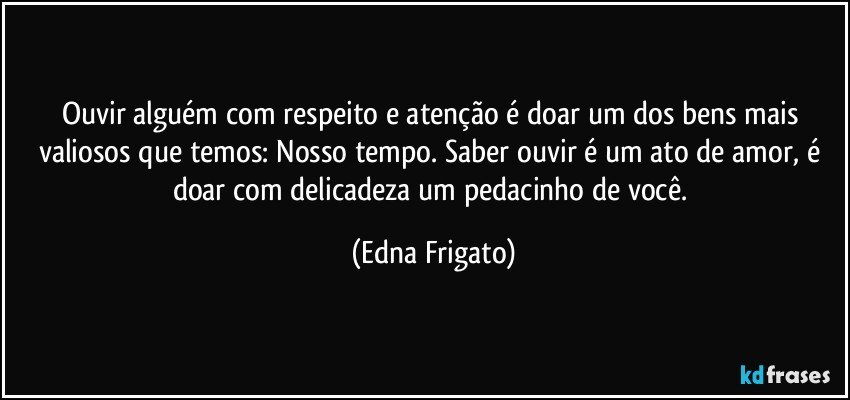 Ouvir alguém com respeito e atenção é doar um dos bens mais valiosos que temos: Nosso tempo. Saber ouvir é um ato de amor, é doar com delicadeza um pedacinho de você. (Edna Frigato)