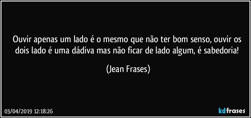 Ouvir apenas um lado é o mesmo que não ter bom senso, ouvir os dois lado é uma dádiva mas não ficar de lado algum, é sabedoria! (Jean Frases)