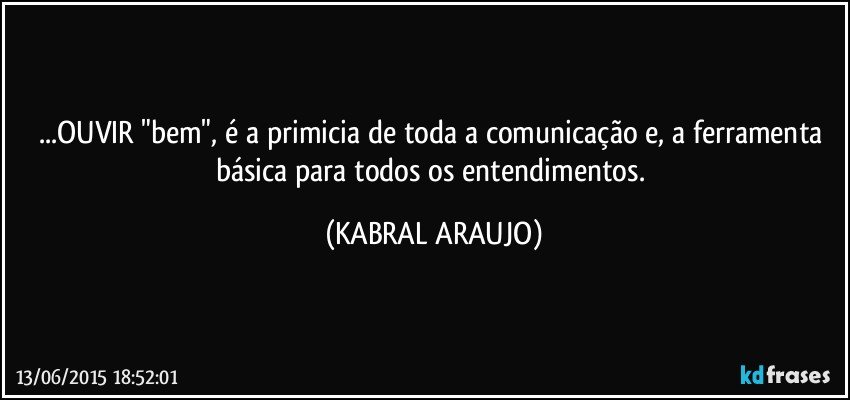 ...OUVIR "bem", é a primicia de toda a comunicação e, a ferramenta básica para todos os entendimentos. (KABRAL ARAUJO)