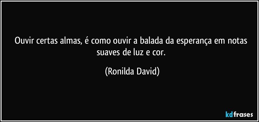 Ouvir certas almas, é como ouvir a balada da esperança em notas suaves de luz e cor. (Ronilda David)