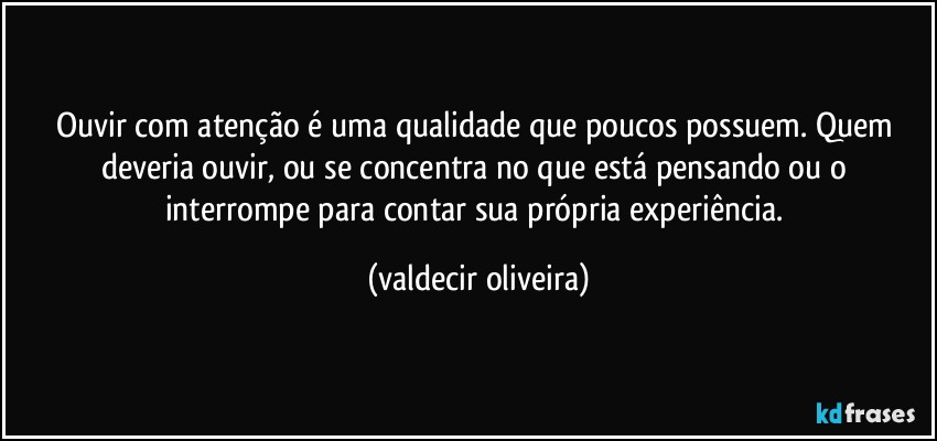 Ouvir com atenção é uma qualidade que poucos possuem. Quem deveria ouvir, ou se concentra no que está pensando ou o interrompe para contar sua própria experiência. (valdecir oliveira)