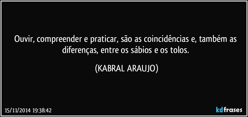 Ouvir, compreender e praticar, são as coincidências e, também as diferenças, entre os sábios e os tolos. (KABRAL ARAUJO)