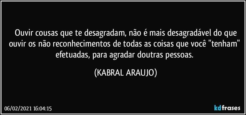 Ouvir cousas que te desagradam, não é mais desagradável do que
ouvir os não reconhecimentos de todas as coisas que você "tenham" efetuadas, para agradar doutras pessoas. (KABRAL ARAUJO)